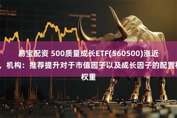 易宝配资 500质量成长ETF(560500)涨近1%，机构：推荐提升对于市值因子以及成长因子的配置权重