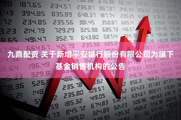 九鼎配资 关于新增平安银行股份有限公司为旗下基金销售机构的公告