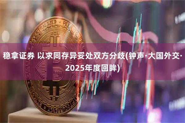 稳拿证券 以求同存异妥处双方分歧(钟声·大国外交·2025年度回眸)