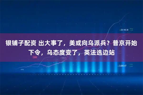 银铺子配资 出大事了，美或向乌派兵？普京开始下令，乌态度变了，英法选边站
