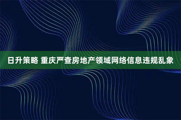 日升策略 重庆严查房地产领域网络信息违规乱象