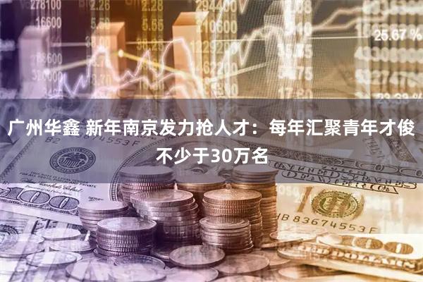 广州华鑫 新年南京发力抢人才：每年汇聚青年才俊不少于30万名