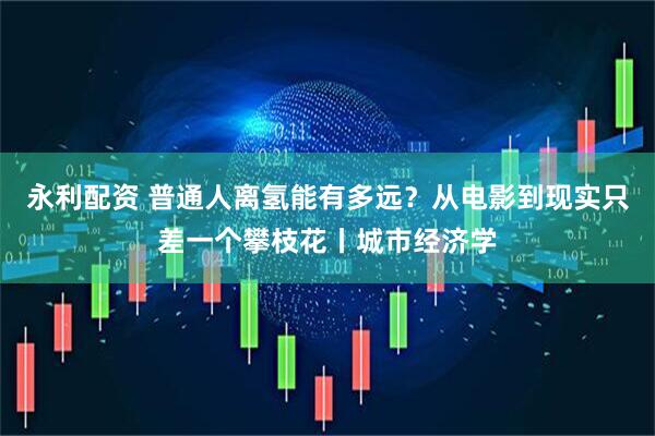永利配资 普通人离氢能有多远？从电影到现实只差一个攀枝花丨城市经济学