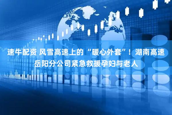 速牛配资 风雪高速上的 “暖心外套”！湖南高速岳阳分公司紧急救援孕妇与老人