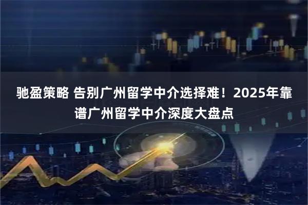 驰盈策略 告别广州留学中介选择难！2025年靠谱广州留学中介深度大盘点