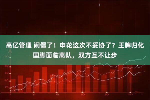 高亿管理 闹僵了！申花这次不妥协了？王牌归化国脚面临离队，双方互不让步