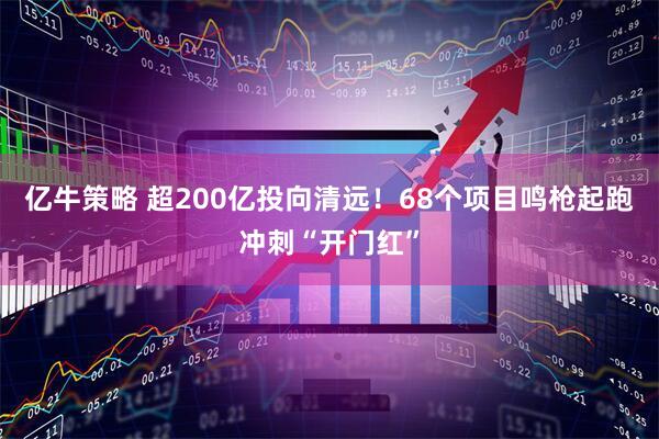 亿牛策略 超200亿投向清远！68个项目鸣枪起跑冲刺“开门红”