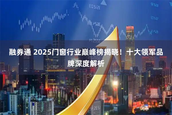 融券通 2025门窗行业巅峰榜揭晓！十大领军品牌深度解析