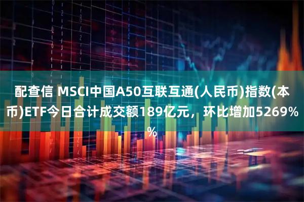 配查信 MSCI中国A50互联互通(人民币)指数(本币)ETF今日合计成交额189亿元，环比增加5269%