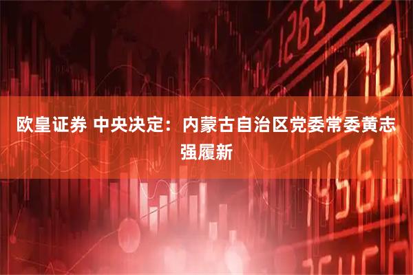 欧皇证券 中央决定：内蒙古自治区党委常委黄志强履新